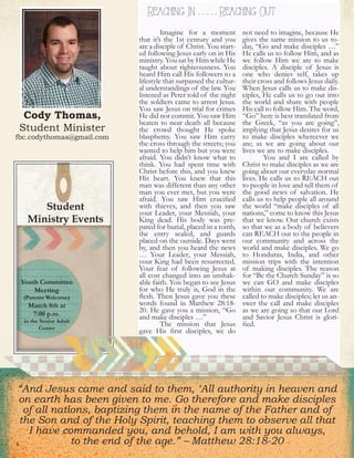 Cody Thomas,
Student Minister
fbc.codythomas@gmail.com
REACHING In & REACHING OutReaching In . . . . . Reaching Out
Student
Ministry Events
4
	 Imagine for a moment
that it’s the 1st century and you
are a disciple of Christ. You start-
ed following Jesus early on in His
ministry. You sat by Him while He
taught about righteousness. You
heard Him call His followers to a
lifestyle that surpassed the cultur-
al understandings of the law. You
listened as Peter told of the night
the soldiers came to arrest Jesus.
You saw Jesus on trial for crimes
He did not commit. You saw Him
beaten to near death all because
the crowd thought He spoke
blasphemy. You saw Him carry
the cross through the streets; you
wanted to help him but you were
afraid. You didn’t know what to
think. You had spent time with
Christ before this, and you knew
His heart. You knew that this
man was different than any other
man you ever met, but you were
afraid. You saw Him crucified
with thieves, and then you saw
your Leader, your Messiah, your
King dead. His body was pre-
pared for burial, placed in a tomb,
the entry sealed, and guards
placed on the outside. Days went
by, and then you heard the news
… Your Leader, your Messiah,
your King had been resurrected.
Your fear of following Jesus at
all cost changed into an unshak-
able faith. You began to see Jesus
for who He truly is, God in the
flesh. Then Jesus gave you these
words found in Matthew 28:18-
20. He gave you a mission, “Go
and make disciples …”
	 The mission that Jesus
gave His first disciples, we do
not need to imagine, because He
gives the same mission to us to-
day, “Go and make disciples …”
He calls us to follow Him, and as
we follow Him we are to make
disciples. A disciple of Jesus is
one who denies self, takes up
their cross and follows Jesus daily.
When Jesus calls us to make dis-
ciples, He calls us to go out into
the world and share with people
His call to follow Him. The word,
“Go” here is best translated from
the Greek, “as you are going”,
implying that Jesus desires for us
to make disciples whereever we
are; as we are going about our
lives we are to make disciples.
	 You and I are called by
Christ to make disciples as we are
going about our everyday normal
lives. He calls us to REACH out
to people in love and tell them of
the good news of salvation. He
calls us to help people all around
the world “make disciples of all
nations,” come to know this Jesus
that we know. Our church exists
so that we as a body of believers
can REACH out to the people in
our community and across the
world and make disciples. We go
to Honduras, India, and other
mission trips with the intention
of making disciples. The reason
for “Be the Church Sunday” is so
we can GO and make disciples
within our community. We are
called to make disciples; let us an-
swer the call and make disciples
as we are going so that our Lord
and Savior Jesus Christ is glori-
fied.
“And Jesus came and said to them, ‘All authority in heaven and
on earth has been given to me. Go therefore and make disciples
of all nations, baptizing them in the name of the Father and of
the Son and of the Holy Spirit, teaching them to observe all that
I have commanded you, and behold, I am with you always,
to the end of the age.” – Matthew 28:18-20
Youth Committee
Meeting
(Parents Welcome)
March 8th at
7:00 p.m.
in the Senior Adult
Center
 