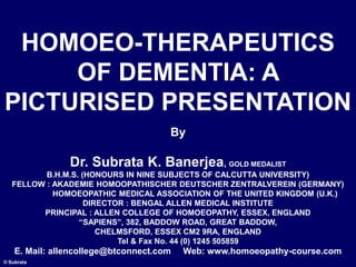 © Subrata
By
Dr. Subrata K. Banerjea, GOLD MEDALIST
B.H.M.S. (HONOURS IN NINE SUBJECTS OF CALCUTTA UNIVERSITY)
FELLOW : AKADEMIE HOMOOPATHISCHER DEUTSCHER ZENTRALVEREIN (GERMANY)
HOMOEOPATHIC MEDICAL ASSOCIATION OF THE UNITED KINGDOM (U.K.)
DIRECTOR : BENGAL ALLEN MEDICAL INSTITUTE
PRINCIPAL : ALLEN COLLEGE OF HOMOEOPATHY, ESSEX, ENGLAND
“SAPIENS”, 382, BADDOW ROAD, GREAT BADDOW,
CHELMSFORD, ESSEX CM2 9RA, ENGLAND
Tel & Fax No. 44 (0) 1245 505859
E. Mail: allencollege@btconnect.com Web: www.homoeopathy-course.com
HOMOEO-THERAPEUTICS
OF DEMENTIA: A
PICTURISED PRESENTATION
 
