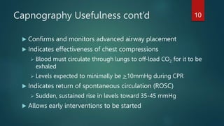 Capnography Usefulness cont’d
 Confirms and monitors advanced airway placement
 Indicates effectiveness of chest compressions
 Blood must circulate through lungs to off-load CO2 for it to be
exhaled
 Levels expected to minimally be >10mmHg during CPR
 Indicates return of spontaneous circulation (ROSC)
 Sudden, sustained rise in levels toward 35-45 mmHg
 Allows early interventions to be started
10
 