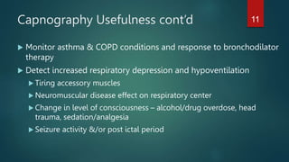 Capnography Usefulness cont’d
 Monitor asthma & COPD conditions and response to bronchodilator
therapy
 Detect increased respiratory depression and hypoventilation
 Tiring accessory muscles
 Neuromuscular disease effect on respiratory center
 Change in level of consciousness – alcohol/drug overdose, head
trauma, sedation/analgesia
 Seizure activity &/or post ictal period
11
 