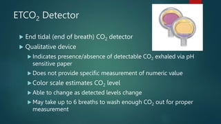 ETCO2 Detector
 End tidal (end of breath) CO2 detector
 Qualitative device
 Indicates presence/absence of detectable CO2 exhaled via pH
sensitive paper
 Does not provide specific measurement of numeric value
Color scale estimates CO2 level
 Able to change as detected levels change
 May take up to 6 breaths to wash enough CO2 out for proper
measurement
16
 