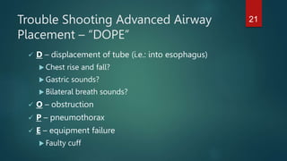 Trouble Shooting Advanced Airway
Placement – “DOPE”
 D – displacement of tube (i.e.: into esophagus)
 Chest rise and fall?
 Gastric sounds?
 Bilateral breath sounds?
 O – obstruction
 P – pneumothorax
 E – equipment failure
 Faulty cuff
21
 