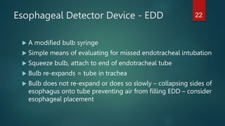 Esophageal Detector Device - EDD
 A modified bulb syringe
 Simple means of evaluating for missed endotracheal intubation
 Squeeze bulb, attach to end of endotracheal tube
 Bulb re-expands = tube in trachea
 Bulb does not re-expand or does so slowly – collapsing sides of
esophagus onto tube preventing air from filling EDD – consider
esophageal placement
22
 