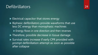 Defibrillators
 Electrical capacitor that stores energy
 Biphasic defibrillators provide waveforms that use
less DC energy than monophasic machines
 Energy flows in one direction and then reverses
 Therefore, possible decrease in tissue damage
 Survival rates increase if early CPR provided with
prompt defibrillation attempt as soon as possible
after collapse
24
 