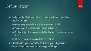 Defibrillation
 Early defibrillation critical to survival from sudden
cardiac arrest
 Most frequent initial rhythm in arrest is VF
 Treatment for VF is defib (defibrillation)
 Probability of successful defibrillation diminishes over
time
 VF deteriorates to asystole over time
 Check with your vendor to know your biphasic
device’s recommended energy settings
25
 