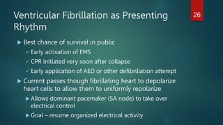 Ventricular Fibrillation as Presenting
Rhythm
 Best chance of survival in public
 Early activation of EMS
 CPR initiated very soon after collapse
 Early application of AED or other defibrillation attempt
 Current passes though fibrillating heart to depolarize
heart cells to allow them to uniformly repolarize
 Allows dominant pacemaker (SA node) to take over
electrical control
 Goal – resume organized electrical activity
26
 