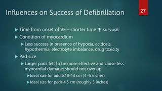 Influences on Success of Defibrillation
 Time from onset of VF – shorter time  survival
 Condition of myocardium
 Less success in presence of hypoxia, acidosis,
hypothermia, electrolyte imbalance, drug toxicity
 Pad size
 Larger pads felt to be more effective and cause less
myocardial damage; should not overlap
Ideal size for adults10-13 cm (4 -5 inches)
Ideal size for peds 4.5 cm (roughly 3 inches)
27
 