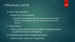 Influences cont’d
 Pad / skin interface
 Need to  the resistance
Greater the resistance the less energy delivered to the
heart and the greater the heat production at the skin
surface
 Pad contact
 Max contact with skin; no air bubbles breaking contact;
no pads touching or overlapping
 Avoiding placement of pads over bone
 Bone is poor conductor of electricity
28
 