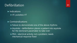 Defibrillation
 Indications
 VF, pulseless VT
 Contraindications
 Failure to demonstrate one of the above rhythms
 Asystole – defibrillation places a patient into asystole
for the dominant pacemaker to take over
 PEA – electrical activity not a problem; needs
mechanical response fixed
31
 