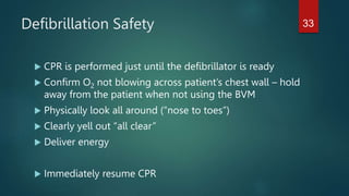 Defibrillation Safety
 CPR is performed just until the defibrillator is ready
 Confirm O2 not blowing across patient’s chest wall – hold
away from the patient when not using the BVM
 Physically look all around (“nose to toes”)
 Clearly yell out “all clear”
 Deliver energy
 Immediately resume CPR
33
 