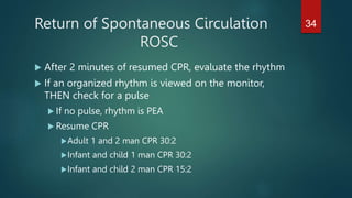 Return of Spontaneous Circulation
ROSC
 After 2 minutes of resumed CPR, evaluate the rhythm
 If an organized rhythm is viewed on the monitor,
THEN check for a pulse
 If no pulse, rhythm is PEA
 Resume CPR
Adult 1 and 2 man CPR 30:2
Infant and child 1 man CPR 30:2
Infant and child 2 man CPR 15:2
34
 