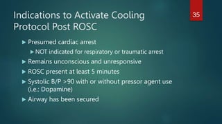 Indications to Activate Cooling
Protocol Post ROSC
 Presumed cardiac arrest
 NOT indicated for respiratory or traumatic arrest
 Remains unconscious and unresponsive
 ROSC present at least 5 minutes
 Systolic B/P >90 with or without pressor agent use
(i.e.: Dopamine)
 Airway has been secured
35
 