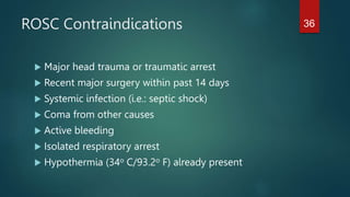 ROSC Contraindications
 Major head trauma or traumatic arrest
 Recent major surgery within past 14 days
 Systemic infection (i.e.: septic shock)
 Coma from other causes
 Active bleeding
 Isolated respiratory arrest
 Hypothermia (34o C/93.2o F) already present
36
 