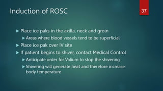 Induction of ROSC
 Place ice paks in the axilla, neck and groin
 Areas where blood vessels tend to be superficial
 Place ice pak over IV site
 If patient begins to shiver, contact Medical Control
 Anticipate order for Valium to stop the shivering
 Shivering will generate heat and therefore increase
body temperature
37
 