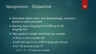 Vasopressor - Dopamine
 Stimulates alpha, beta, and dopaminergic receptors
based on dose provided
 Starting dose 5mcg/kg/min IVPB up to 20
mcg/kg/min
 Take patient’s weight and drop last number
 Minus 2 from number left
 Left with rate to run IVPB in drops per minute
 Ex: 150 pounds; drop “0”
15 – 2 = 13 drops per minute
38
 