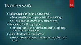 Dopamine cont’d
 Dopaminergic effects at 2 mcg/kg/min
 Renal vasodilation to improve blood flow to kidneys
 Keep kidneys working, the body keeps working
 Beta effects 5 – 10 mcg/kg/min
 Increases strength of myocardial contraction – squeeze
more blood out of ventricles
 Alpha effects at >20 mcg/kg/min
 Severe vasoconstriction that diminishes blood flow to all
tissues
39
 