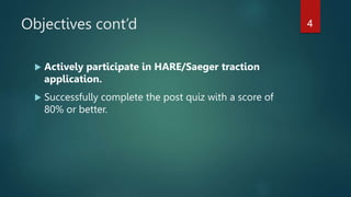 Objectives cont’d
 Actively participate in HARE/Saeger traction
application.
 Successfully complete the post quiz with a score of
80% or better.
4
 