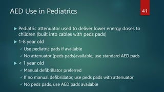 AED Use in Pediatrics
 Pediatric attenuator used to deliver lower energy doses to
children (built into cables with peds pads)
 1-8 year old
 Use pediatric pads if available
 No attenuator (peds pads)available, use standard AED pads
 < 1 year old
 Manual defibrillator preferred
 If no manual defibrillator, use peds pads with attenuator
 No peds pads, use AED pads available
41
 