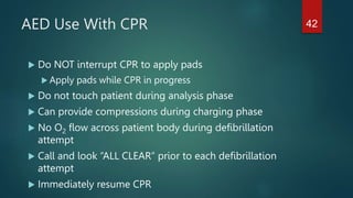 AED Use With CPR
 Do NOT interrupt CPR to apply pads
 Apply pads while CPR in progress
 Do not touch patient during analysis phase
 Can provide compressions during charging phase
 No O2 flow across patient body during defibrillation
attempt
 Call and look “ALL CLEAR” prior to each defibrillation
attempt
 Immediately resume CPR
42
 