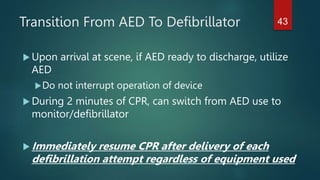 Transition From AED To Defibrillator
 Upon arrival at scene, if AED ready to discharge, utilize
AED
Do not interrupt operation of device
 During 2 minutes of CPR, can switch from AED use to
monitor/defibrillator
 Immediately resume CPR after delivery of each
defibrillation attempt regardless of equipment used
43
 