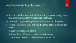 Synchronized Cardioversion
 A controlled form of defibrillation using a lower energy level
that interrupts underlying reentrant pathway
 Used with organized rhythms and in presence of a pulse
 Monitor interprets QRS cycle and energy delivered during R
wave
 Less vulnerable area of QRS
 Downslope of T wave is relative refractory area
Minimal stimulant could generate rhythm into VF
44
 