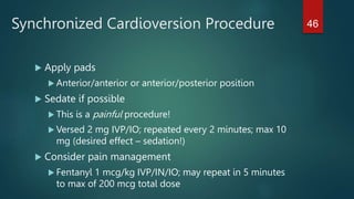 Synchronized Cardioversion Procedure
 Apply pads
 Anterior/anterior or anterior/posterior position
 Sedate if possible
 This is a painful procedure!
 Versed 2 mg IVP/IO; repeated every 2 minutes; max 10
mg (desired effect – sedation!)
 Consider pain management
 Fentanyl 1 mcg/kg IVP/IN/IO; may repeat in 5 minutes
to max of 200 mcg total dose
46
 