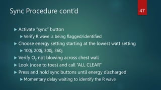 Sync Procedure cont’d
 Activate “sync” button
 Verify R wave is being flagged/identified
 Choose energy setting starting at the lowest watt setting
 100j, 200j, 300j, 360j
 Verify O2 not blowing across chest wall
 Look (nose to toes) and call “ALL CLEAR”
 Press and hold sync buttons until energy discharged
 Momentary delay waiting to identify the R wave
47
 