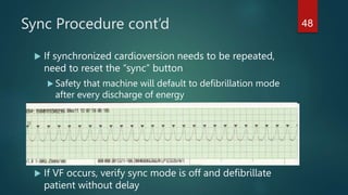 Sync Procedure cont’d
 If synchronized cardioversion needs to be repeated,
need to reset the “sync” button
 Safety that machine will default to defibrillation mode
after every discharge of energy
 If VF occurs, verify sync mode is off and defibrillate
patient without delay
48
 