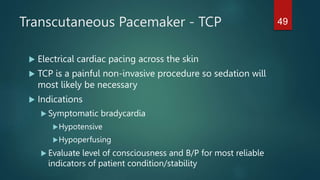 Transcutaneous Pacemaker - TCP
 Electrical cardiac pacing across the skin
 TCP is a painful non-invasive procedure so sedation will
most likely be necessary
 Indications
 Symptomatic bradycardia
Hypotensive
Hypoperfusing
 Evaluate level of consciousness and B/P for most reliable
indicators of patient condition/stability
49
 