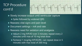 TCP Procedure
cont’d
 Slowly increase output until ventricular capture
 Spike followed by widened QRS
 Reassess vital signs and pain level
 Document settings – mA and rate
 Reassess need for sedation and analgesia
 Valium 2 mg IVP/IO over 2 minutes; repeat every 2
minutes until max of 10 mg total dose
 Fentanyl 1 mcg/kg IVP/IO/IN ; can repeat dose in 5
minutes with max total of 200 mcg
51
 