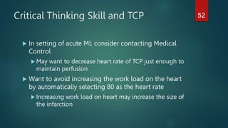 Critical Thinking Skill and TCP
 In setting of acute MI, consider contacting Medical
Control
 May want to decrease heart rate of TCP just enough to
maintain perfusion
 Want to avoid increasing the work load on the heart
by automatically selecting 80 as the heart rate
 Increasing work load on heart may increase the size of
the infarction
52
 