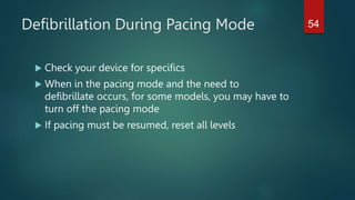 Defibrillation During Pacing Mode
 Check your device for specifics
 When in the pacing mode and the need to
defibrillate occurs, for some models, you may have to
turn off the pacing mode
 If pacing must be resumed, reset all levels
54
 