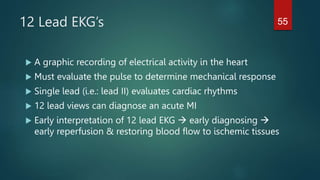 12 Lead EKG’s
 A graphic recording of electrical activity in the heart
 Must evaluate the pulse to determine mechanical response
 Single lead (i.e.: lead II) evaluates cardiac rhythms
 12 lead views can diagnose an acute MI
 Early interpretation of 12 lead EKG  early diagnosing 
early reperfusion & restoring blood flow to ischemic tissues
55
 