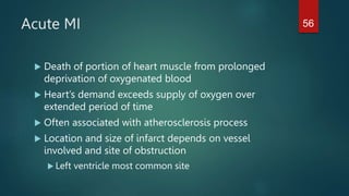 Acute MI
 Death of portion of heart muscle from prolonged
deprivation of oxygenated blood
 Heart’s demand exceeds supply of oxygen over
extended period of time
 Often associated with atherosclerosis process
 Location and size of infarct depends on vessel
involved and site of obstruction
 Left ventricle most common site
56
 