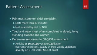 Patient Assessment
 Pain most common chief complaint
 Lasts more than 30 minutes
 Not relieved by rest or NTG
 Tired and weak most often complaint in elderly, long
standing diabetic and women
 Determine responses to OPQRST assessment
 Activity at onset, provocation/palliation
(worsens/improves), quality in their words, radiation,
severity on 0 -10 scale, time of onset
61
 