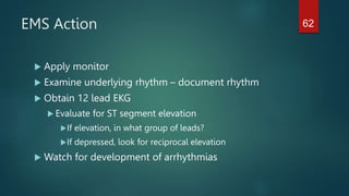 EMS Action
 Apply monitor
 Examine underlying rhythm – document rhythm
 Obtain 12 lead EKG
 Evaluate for ST segment elevation
If elevation, in what group of leads?
If depressed, look for reciprocal elevation
 Watch for development of arrhythmias
62
 