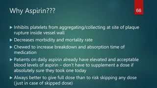 Why Aspirin???
 Inhibits platelets from aggregating/collecting at site of plaque
rupture inside vessel wall
 Decreases morbidity and mortality rate
 Chewed to increase breakdown and absorption time of
medication
 Patients on daily aspirin already have elevated and acceptable
blood levels of aspirin – don’t have to supplement a dose if
absolutely sure they took one today
 Always better to give full dose than to risk skipping any dose
(just in case of skipped dose)
66
 