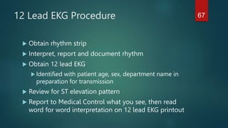 12 Lead EKG Procedure
 Obtain rhythm strip
 Interpret, report and document rhythm
 Obtain 12 lead EKG
 Identified with patient age, sex, department name in
preparation for transmission
 Review for ST elevation pattern
 Report to Medical Control what you see, then read
word for word interpretation on 12 lead EKG printout
67
 
