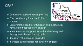 CPAP
 Continuous positive airway pressure
 Effective therapy for acute CHF – pulmonary
edema
 Can avert the need for intubation and mechanical
ventilation if applied early enough
 Maintains constant pressure within the airway and
through-out the respiratory cycle
 Keeps alveoli open and expanded
 Increases surface space for diffusion of gases
69
 