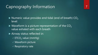 Capnography Information
 Numeric value provides end tidal (end of breath) CO2
level
 Waveform is a picture representation of the CO2
value exhaled with each breath
 Airway status reflected in:
 ETCO2 value (mmHg)
 Waveform picture
 Respiratory rate
7
 