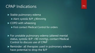 CPAP Indications
 Stable pulmonary edema
 Alert; systolic B/P >90mmHg
 COPD with wheezing
 First contact Medical Control for orders
 For unstable pulmonary edema (altered mental
status, systolic B/P <90 mmHg), contact Medical
Control to discuss use of CPAP
 Reminder: all therapies used in pulmonary edema
have potential to drop the B/P
71
 