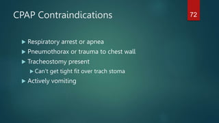 CPAP Contraindications
 Respiratory arrest or apnea
 Pneumothorax or trauma to chest wall
 Tracheostomy present
 Can’t get tight fit over trach stoma
 Actively vomiting
72
 