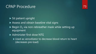 CPAP Procedure
 Sit patient upright
 Assess and obtain baseline vital signs
 Begin O2 via non-rebreather mask while setting up
equipment
 Administer first dose NTG
 Used as venodilator to decrease blood return to heart
(decreases pre-load)
73
 