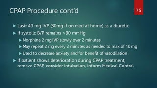 CPAP Procedure cont’d
 Lasix 40 mg IVP (80mg if on med at home) as a diuretic
 If systolic B/P remains >90 mmHg
 Morphine 2 mg IVP slowly over 2 minutes
 May repeat 2 mg every 2 minutes as needed to max of 10 mg
 Used to decrease anxiety and for benefit of vasodilation
 If patient shows deterioration during CPAP treatment,
remove CPAP, consider intubation, inform Medical Control
75
 