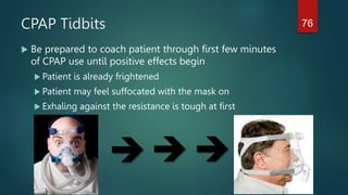 CPAP Tidbits
 Be prepared to coach patient through first few minutes
of CPAP use until positive effects begin
 Patient is already frightened
 Patient may feel suffocated with the mask on
 Exhaling against the resistance is tough at first
 

76
 