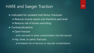 HARE and Saeger Traction
 Indicated for isolated mid-femur fractures
 Reduces muscle spasm and therefore pain level
 Reduces risk of bones overriding
 Contraindications
 Open fracture
Do not want to draw contamination into the wound
 Hip, knee, or pelvic fractures
Increased risk of nervous or vascular complications
77
 