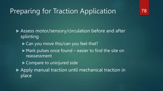 Preparing for Traction Application
 Assess motor/sensory/circulation before and after
splinting
 Can you move this/can you feel that?
 Mark pulses once found – easier to find the site on
reassessment
 Compare to uninjured side
 Apply manual traction until mechanical traction in
place
78
 