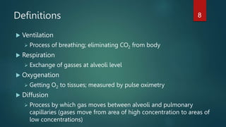 Definitions
 Ventilation
 Process of breathing; eliminating CO2 from body
 Respiration
 Exchange of gasses at alveoli level
 Oxygenation
 Getting O2 to tissues; measured by pulse oximetry
 Diffusion
 Process by which gas moves between alveoli and pulmonary
capillaries (gases move from area of high concentration to areas of
low concentrations)
8
 