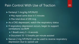 Pain Control With Use of Traction
 Fentanyl 1 mcg/kg IVP/IN/IO
 May repeat same dose in 5 minutes
 Max total dose of 200 mcg
 As a CNS depressant, watch the respiratory status
 If respiratory depression occurs, begin to support
ventilations via BVM
 1 Breath every 5 – 6 seconds
 Document 10 -12 breaths per minute assisted
 Narcan 2 mg IVP/IN/IO can be used to reverse respiratory
depression due to opioid use
83
 