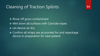 Cleaning of Traction Splints
 Rinse off gross contaminant
 Wet down all surfaces with Cavicide wipes
 Let device air dry
 Confirm all straps are accounted for and repackage
device in preparation for next patient
84
 